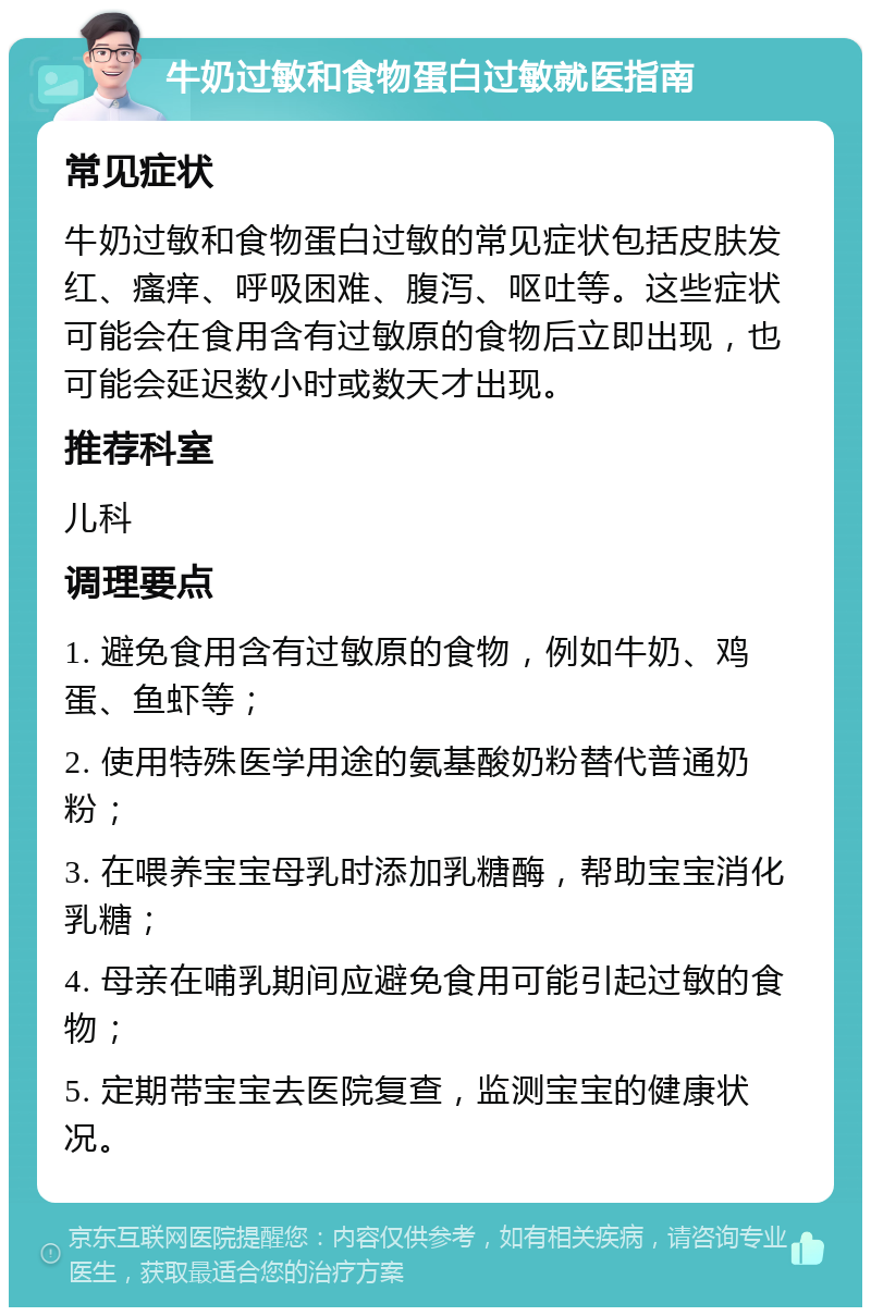 牛奶过敏和食物蛋白过敏就医指南 常见症状 牛奶过敏和食物蛋白过敏的常见症状包括皮肤发红、瘙痒、呼吸困难、腹泻、呕吐等。这些症状可能会在食用含有过敏原的食物后立即出现，也可能会延迟数小时或数天才出现。 推荐科室 儿科 调理要点 1. 避免食用含有过敏原的食物，例如牛奶、鸡蛋、鱼虾等； 2. 使用特殊医学用途的氨基酸奶粉替代普通奶粉； 3. 在喂养宝宝母乳时添加乳糖酶，帮助宝宝消化乳糖； 4. 母亲在哺乳期间应避免食用可能引起过敏的食物； 5. 定期带宝宝去医院复查，监测宝宝的健康状况。