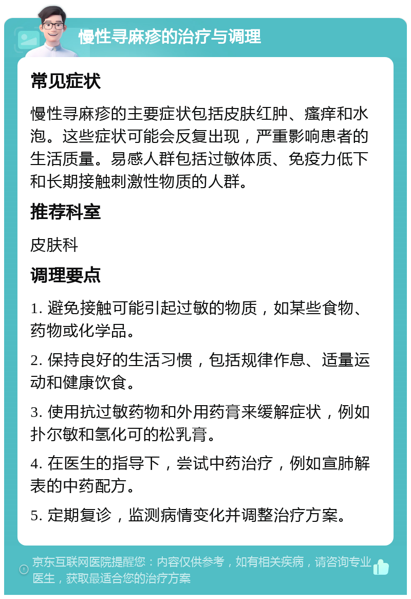 慢性寻麻疹的治疗与调理 常见症状 慢性寻麻疹的主要症状包括皮肤红肿、瘙痒和水泡。这些症状可能会反复出现，严重影响患者的生活质量。易感人群包括过敏体质、免疫力低下和长期接触刺激性物质的人群。 推荐科室 皮肤科 调理要点 1. 避免接触可能引起过敏的物质，如某些食物、药物或化学品。 2. 保持良好的生活习惯，包括规律作息、适量运动和健康饮食。 3. 使用抗过敏药物和外用药膏来缓解症状，例如扑尔敏和氢化可的松乳膏。 4. 在医生的指导下，尝试中药治疗，例如宣肺解表的中药配方。 5. 定期复诊，监测病情变化并调整治疗方案。