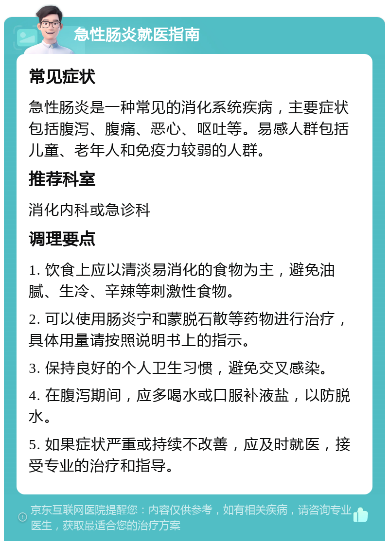 急性肠炎就医指南 常见症状 急性肠炎是一种常见的消化系统疾病，主要症状包括腹泻、腹痛、恶心、呕吐等。易感人群包括儿童、老年人和免疫力较弱的人群。 推荐科室 消化内科或急诊科 调理要点 1. 饮食上应以清淡易消化的食物为主，避免油腻、生冷、辛辣等刺激性食物。 2. 可以使用肠炎宁和蒙脱石散等药物进行治疗，具体用量请按照说明书上的指示。 3. 保持良好的个人卫生习惯，避免交叉感染。 4. 在腹泻期间，应多喝水或口服补液盐，以防脱水。 5. 如果症状严重或持续不改善，应及时就医，接受专业的治疗和指导。