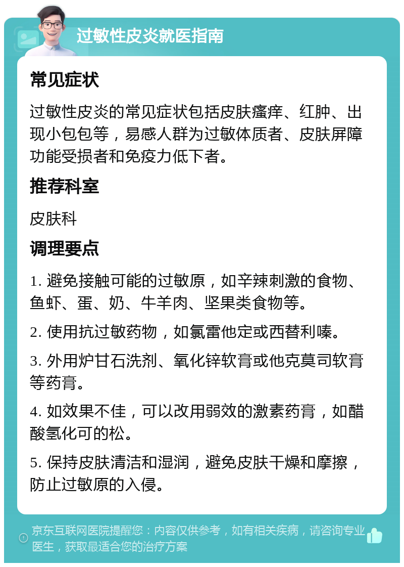 过敏性皮炎就医指南 常见症状 过敏性皮炎的常见症状包括皮肤瘙痒、红肿、出现小包包等，易感人群为过敏体质者、皮肤屏障功能受损者和免疫力低下者。 推荐科室 皮肤科 调理要点 1. 避免接触可能的过敏原，如辛辣刺激的食物、鱼虾、蛋、奶、牛羊肉、坚果类食物等。 2. 使用抗过敏药物，如氯雷他定或西替利嗪。 3. 外用炉甘石洗剂、氧化锌软膏或他克莫司软膏等药膏。 4. 如效果不佳，可以改用弱效的激素药膏，如醋酸氢化可的松。 5. 保持皮肤清洁和湿润，避免皮肤干燥和摩擦，防止过敏原的入侵。