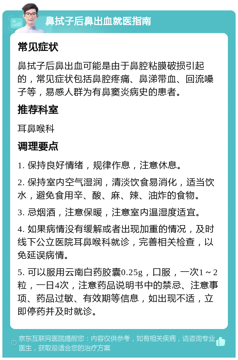 鼻拭子后鼻出血就医指南 常见症状 鼻拭子后鼻出血可能是由于鼻腔粘膜破损引起的，常见症状包括鼻腔疼痛、鼻涕带血、回流嗓子等，易感人群为有鼻窦炎病史的患者。 推荐科室 耳鼻喉科 调理要点 1. 保持良好情绪，规律作息，注意休息。 2. 保持室内空气湿润，清淡饮食易消化，适当饮水，避免食用辛、酸、麻、辣、油炸的食物。 3. 忌烟酒，注意保暖，注意室内温湿度适宜。 4. 如果病情没有缓解或者出现加重的情况，及时线下公立医院耳鼻喉科就诊，完善相关检查，以免延误病情。 5. 可以服用云南白药胶囊0.25g，口服，一次1～2粒，一日4次，注意药品说明书中的禁忌、注意事项、药品过敏、有效期等信息，如出现不适，立即停药并及时就诊。