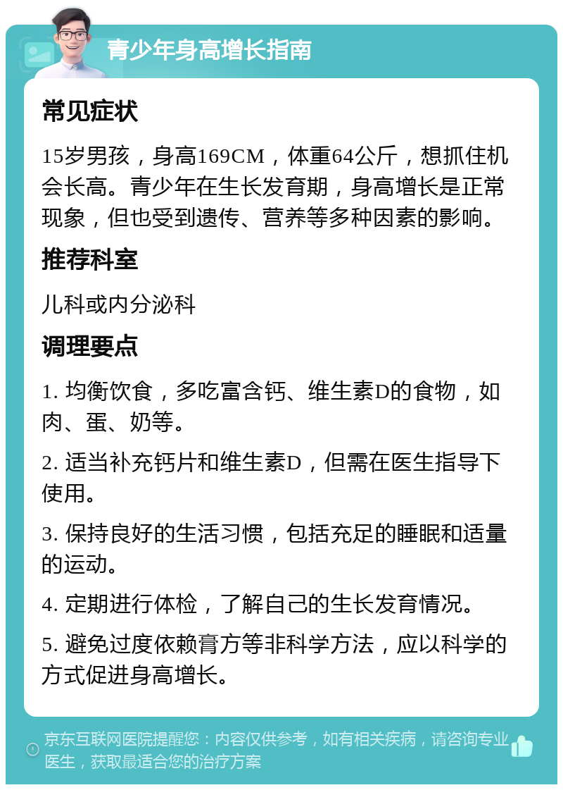 青少年身高增长指南 常见症状 15岁男孩，身高169CM，体重64公斤，想抓住机会长高。青少年在生长发育期，身高增长是正常现象，但也受到遗传、营养等多种因素的影响。 推荐科室 儿科或内分泌科 调理要点 1. 均衡饮食，多吃富含钙、维生素D的食物，如肉、蛋、奶等。 2. 适当补充钙片和维生素D，但需在医生指导下使用。 3. 保持良好的生活习惯，包括充足的睡眠和适量的运动。 4. 定期进行体检，了解自己的生长发育情况。 5. 避免过度依赖膏方等非科学方法，应以科学的方式促进身高增长。