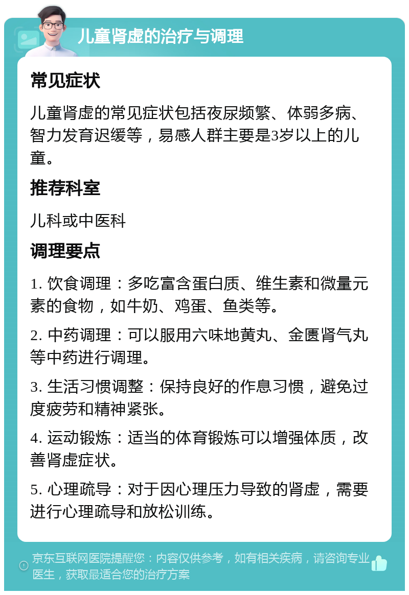 儿童肾虚的治疗与调理 常见症状 儿童肾虚的常见症状包括夜尿频繁、体弱多病、智力发育迟缓等，易感人群主要是3岁以上的儿童。 推荐科室 儿科或中医科 调理要点 1. 饮食调理：多吃富含蛋白质、维生素和微量元素的食物，如牛奶、鸡蛋、鱼类等。 2. 中药调理：可以服用六味地黄丸、金匮肾气丸等中药进行调理。 3. 生活习惯调整：保持良好的作息习惯，避免过度疲劳和精神紧张。 4. 运动锻炼：适当的体育锻炼可以增强体质，改善肾虚症状。 5. 心理疏导：对于因心理压力导致的肾虚，需要进行心理疏导和放松训练。