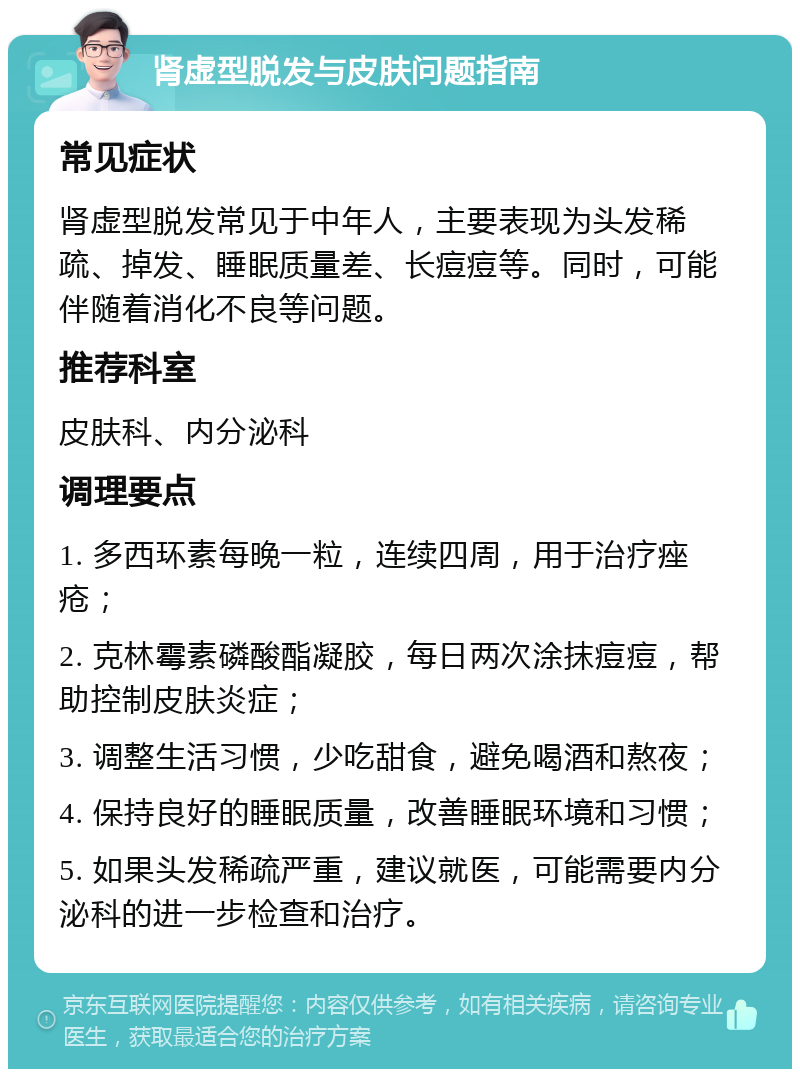 肾虚型脱发与皮肤问题指南 常见症状 肾虚型脱发常见于中年人，主要表现为头发稀疏、掉发、睡眠质量差、长痘痘等。同时，可能伴随着消化不良等问题。 推荐科室 皮肤科、内分泌科 调理要点 1. 多西环素每晚一粒，连续四周，用于治疗痤疮； 2. 克林霉素磷酸酯凝胶，每日两次涂抹痘痘，帮助控制皮肤炎症； 3. 调整生活习惯，少吃甜食，避免喝酒和熬夜； 4. 保持良好的睡眠质量，改善睡眠环境和习惯； 5. 如果头发稀疏严重，建议就医，可能需要内分泌科的进一步检查和治疗。