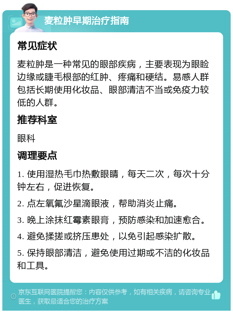 麦粒肿早期治疗指南 常见症状 麦粒肿是一种常见的眼部疾病，主要表现为眼睑边缘或睫毛根部的红肿、疼痛和硬结。易感人群包括长期使用化妆品、眼部清洁不当或免疫力较低的人群。 推荐科室 眼科 调理要点 1. 使用湿热毛巾热敷眼睛，每天二次，每次十分钟左右，促进恢复。 2. 点左氧氟沙星滴眼液，帮助消炎止痛。 3. 晚上涂抹红霉素眼膏，预防感染和加速愈合。 4. 避免揉搓或挤压患处，以免引起感染扩散。 5. 保持眼部清洁，避免使用过期或不洁的化妆品和工具。