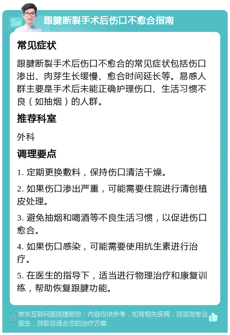 跟腱断裂手术后伤口不愈合指南 常见症状 跟腱断裂手术后伤口不愈合的常见症状包括伤口渗出、肉芽生长缓慢、愈合时间延长等。易感人群主要是手术后未能正确护理伤口、生活习惯不良（如抽烟）的人群。 推荐科室 外科 调理要点 1. 定期更换敷料，保持伤口清洁干燥。 2. 如果伤口渗出严重，可能需要住院进行清创植皮处理。 3. 避免抽烟和喝酒等不良生活习惯，以促进伤口愈合。 4. 如果伤口感染，可能需要使用抗生素进行治疗。 5. 在医生的指导下，适当进行物理治疗和康复训练，帮助恢复跟腱功能。