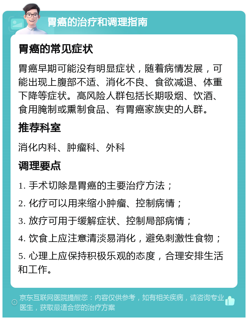 胃癌的治疗和调理指南 胃癌的常见症状 胃癌早期可能没有明显症状，随着病情发展，可能出现上腹部不适、消化不良、食欲减退、体重下降等症状。高风险人群包括长期吸烟、饮酒、食用腌制或熏制食品、有胃癌家族史的人群。 推荐科室 消化内科、肿瘤科、外科 调理要点 1. 手术切除是胃癌的主要治疗方法； 2. 化疗可以用来缩小肿瘤、控制病情； 3. 放疗可用于缓解症状、控制局部病情； 4. 饮食上应注意清淡易消化，避免刺激性食物； 5. 心理上应保持积极乐观的态度，合理安排生活和工作。