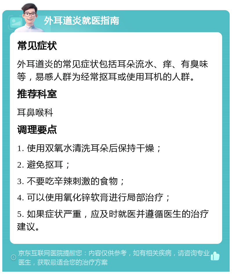 外耳道炎就医指南 常见症状 外耳道炎的常见症状包括耳朵流水、痒、有臭味等，易感人群为经常抠耳或使用耳机的人群。 推荐科室 耳鼻喉科 调理要点 1. 使用双氧水清洗耳朵后保持干燥； 2. 避免抠耳； 3. 不要吃辛辣刺激的食物； 4. 可以使用氧化锌软膏进行局部治疗； 5. 如果症状严重，应及时就医并遵循医生的治疗建议。