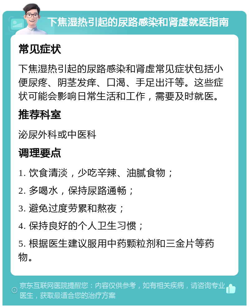 下焦湿热引起的尿路感染和肾虚就医指南 常见症状 下焦湿热引起的尿路感染和肾虚常见症状包括小便尿疼、阴茎发痒、口渴、手足出汗等。这些症状可能会影响日常生活和工作，需要及时就医。 推荐科室 泌尿外科或中医科 调理要点 1. 饮食清淡，少吃辛辣、油腻食物； 2. 多喝水，保持尿路通畅； 3. 避免过度劳累和熬夜； 4. 保持良好的个人卫生习惯； 5. 根据医生建议服用中药颗粒剂和三金片等药物。