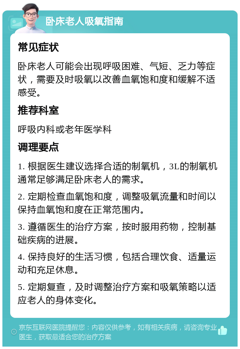 卧床老人吸氧指南 常见症状 卧床老人可能会出现呼吸困难、气短、乏力等症状，需要及时吸氧以改善血氧饱和度和缓解不适感受。 推荐科室 呼吸内科或老年医学科 调理要点 1. 根据医生建议选择合适的制氧机，3L的制氧机通常足够满足卧床老人的需求。 2. 定期检查血氧饱和度，调整吸氧流量和时间以保持血氧饱和度在正常范围内。 3. 遵循医生的治疗方案，按时服用药物，控制基础疾病的进展。 4. 保持良好的生活习惯，包括合理饮食、适量运动和充足休息。 5. 定期复查，及时调整治疗方案和吸氧策略以适应老人的身体变化。