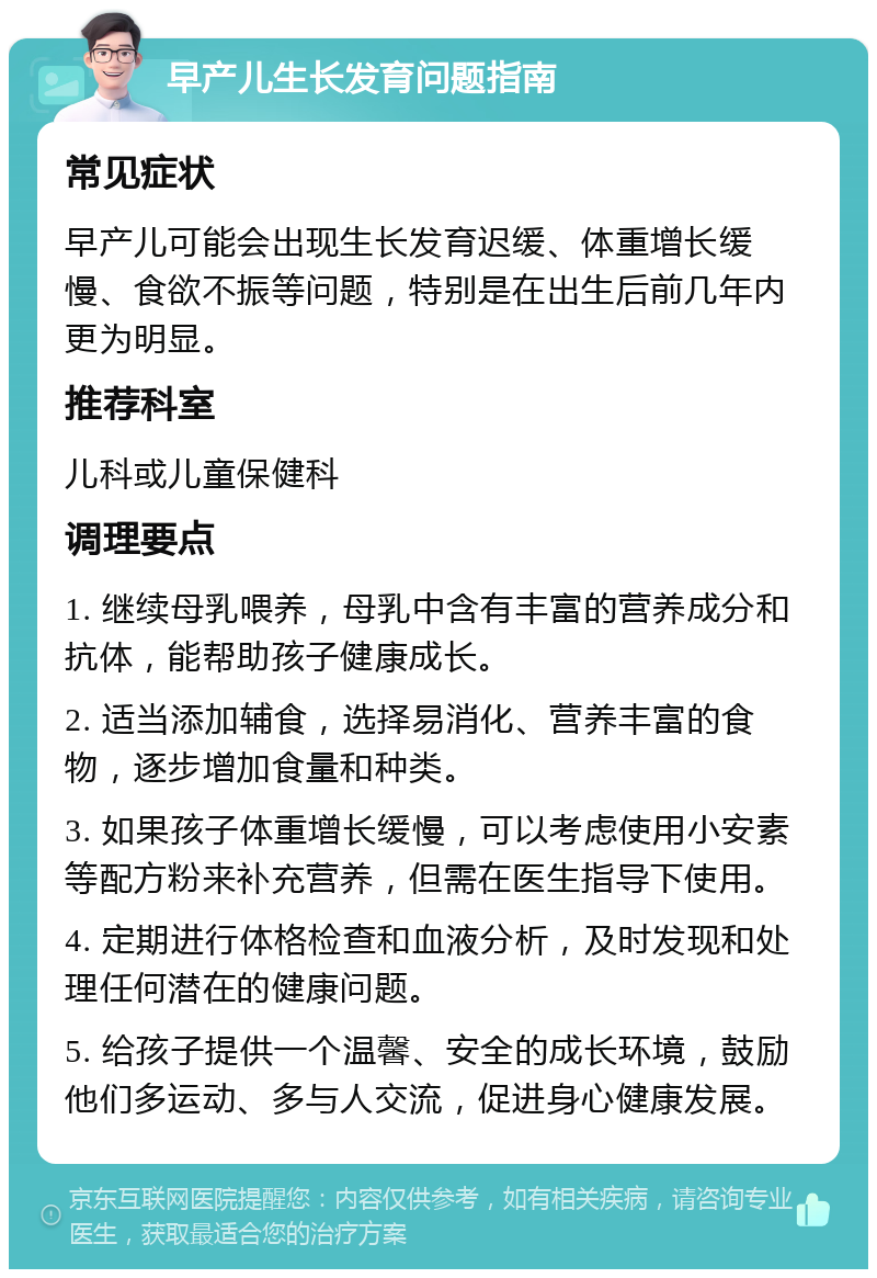 早产儿生长发育问题指南 常见症状 早产儿可能会出现生长发育迟缓、体重增长缓慢、食欲不振等问题，特别是在出生后前几年内更为明显。 推荐科室 儿科或儿童保健科 调理要点 1. 继续母乳喂养，母乳中含有丰富的营养成分和抗体，能帮助孩子健康成长。 2. 适当添加辅食，选择易消化、营养丰富的食物，逐步增加食量和种类。 3. 如果孩子体重增长缓慢，可以考虑使用小安素等配方粉来补充营养，但需在医生指导下使用。 4. 定期进行体格检查和血液分析，及时发现和处理任何潜在的健康问题。 5. 给孩子提供一个温馨、安全的成长环境，鼓励他们多运动、多与人交流，促进身心健康发展。