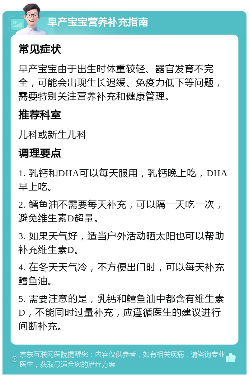 早产宝宝营养补充指南 常见症状 早产宝宝由于出生时体重较轻、器官发育不完全，可能会出现生长迟缓、免疫力低下等问题，需要特别关注营养补充和健康管理。 推荐科室 儿科或新生儿科 调理要点 1. 乳钙和DHA可以每天服用，乳钙晚上吃，DHA早上吃。 2. 鳕鱼油不需要每天补充，可以隔一天吃一次，避免维生素D超量。 3. 如果天气好，适当户外活动晒太阳也可以帮助补充维生素D。 4. 在冬天天气冷，不方便出门时，可以每天补充鳕鱼油。 5. 需要注意的是，乳钙和鳕鱼油中都含有维生素D，不能同时过量补充，应遵循医生的建议进行间断补充。