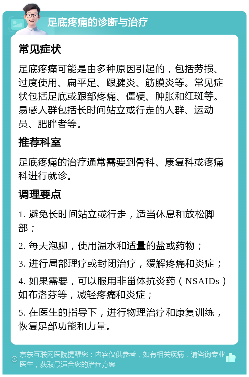 足底疼痛的诊断与治疗 常见症状 足底疼痛可能是由多种原因引起的，包括劳损、过度使用、扁平足、跟腱炎、筋膜炎等。常见症状包括足底或跟部疼痛、僵硬、肿胀和红斑等。易感人群包括长时间站立或行走的人群、运动员、肥胖者等。 推荐科室 足底疼痛的治疗通常需要到骨科、康复科或疼痛科进行就诊。 调理要点 1. 避免长时间站立或行走，适当休息和放松脚部； 2. 每天泡脚，使用温水和适量的盐或药物； 3. 进行局部理疗或封闭治疗，缓解疼痛和炎症； 4. 如果需要，可以服用非甾体抗炎药（NSAIDs）如布洛芬等，减轻疼痛和炎症； 5. 在医生的指导下，进行物理治疗和康复训练，恢复足部功能和力量。