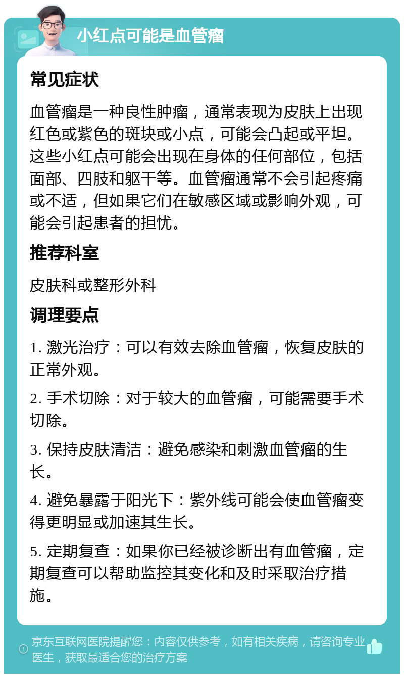 小红点可能是血管瘤 常见症状 血管瘤是一种良性肿瘤，通常表现为皮肤上出现红色或紫色的斑块或小点，可能会凸起或平坦。这些小红点可能会出现在身体的任何部位，包括面部、四肢和躯干等。血管瘤通常不会引起疼痛或不适，但如果它们在敏感区域或影响外观，可能会引起患者的担忧。 推荐科室 皮肤科或整形外科 调理要点 1. 激光治疗：可以有效去除血管瘤，恢复皮肤的正常外观。 2. 手术切除：对于较大的血管瘤，可能需要手术切除。 3. 保持皮肤清洁：避免感染和刺激血管瘤的生长。 4. 避免暴露于阳光下：紫外线可能会使血管瘤变得更明显或加速其生长。 5. 定期复查：如果你已经被诊断出有血管瘤，定期复查可以帮助监控其变化和及时采取治疗措施。