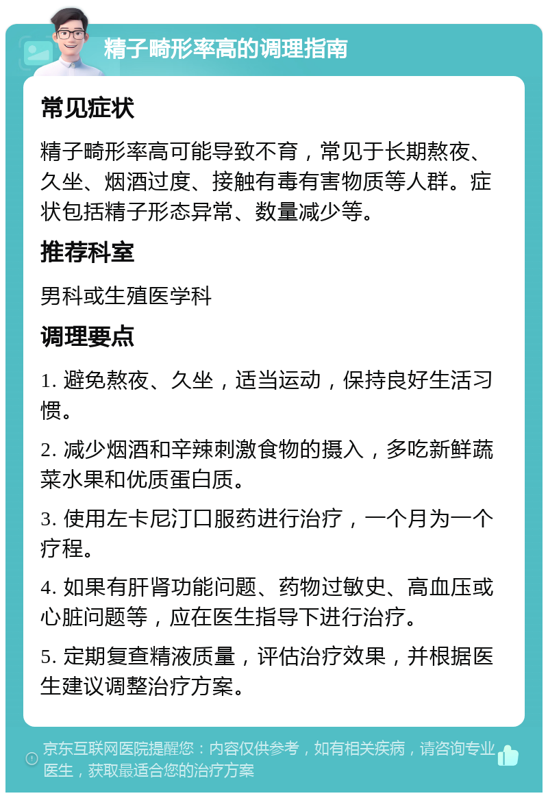 精子畸形率高的调理指南 常见症状 精子畸形率高可能导致不育，常见于长期熬夜、久坐、烟酒过度、接触有毒有害物质等人群。症状包括精子形态异常、数量减少等。 推荐科室 男科或生殖医学科 调理要点 1. 避免熬夜、久坐，适当运动，保持良好生活习惯。 2. 减少烟酒和辛辣刺激食物的摄入，多吃新鲜蔬菜水果和优质蛋白质。 3. 使用左卡尼汀口服药进行治疗，一个月为一个疗程。 4. 如果有肝肾功能问题、药物过敏史、高血压或心脏问题等，应在医生指导下进行治疗。 5. 定期复查精液质量，评估治疗效果，并根据医生建议调整治疗方案。