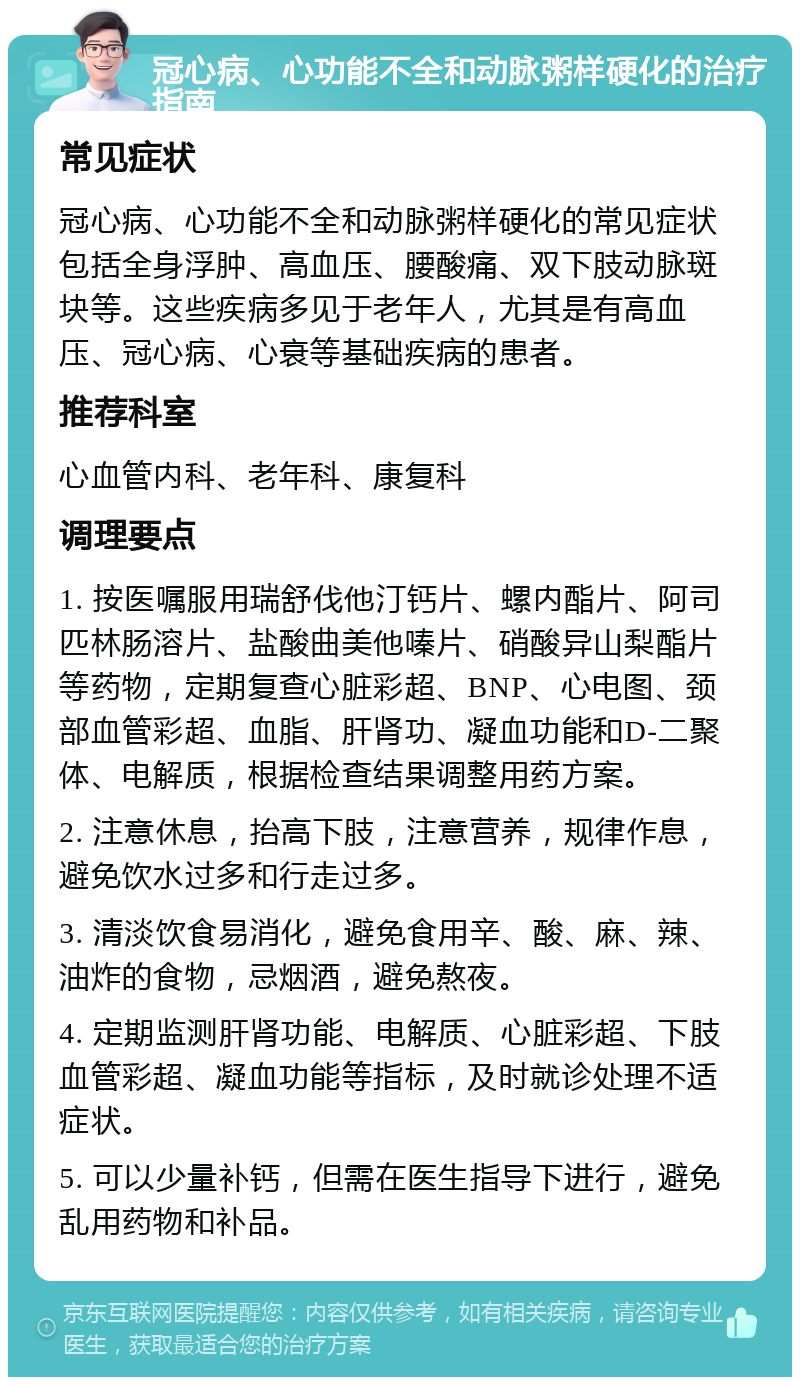 冠心病、心功能不全和动脉粥样硬化的治疗指南 常见症状 冠心病、心功能不全和动脉粥样硬化的常见症状包括全身浮肿、高血压、腰酸痛、双下肢动脉斑块等。这些疾病多见于老年人，尤其是有高血压、冠心病、心衰等基础疾病的患者。 推荐科室 心血管内科、老年科、康复科 调理要点 1. 按医嘱服用瑞舒伐他汀钙片、螺内酯片、阿司匹林肠溶片、盐酸曲美他嗪片、硝酸异山梨酯片等药物，定期复查心脏彩超、BNP、心电图、颈部血管彩超、血脂、肝肾功、凝血功能和D-二聚体、电解质，根据检查结果调整用药方案。 2. 注意休息，抬高下肢，注意营养，规律作息，避免饮水过多和行走过多。 3. 清淡饮食易消化，避免食用辛、酸、麻、辣、油炸的食物，忌烟酒，避免熬夜。 4. 定期监测肝肾功能、电解质、心脏彩超、下肢血管彩超、凝血功能等指标，及时就诊处理不适症状。 5. 可以少量补钙，但需在医生指导下进行，避免乱用药物和补品。