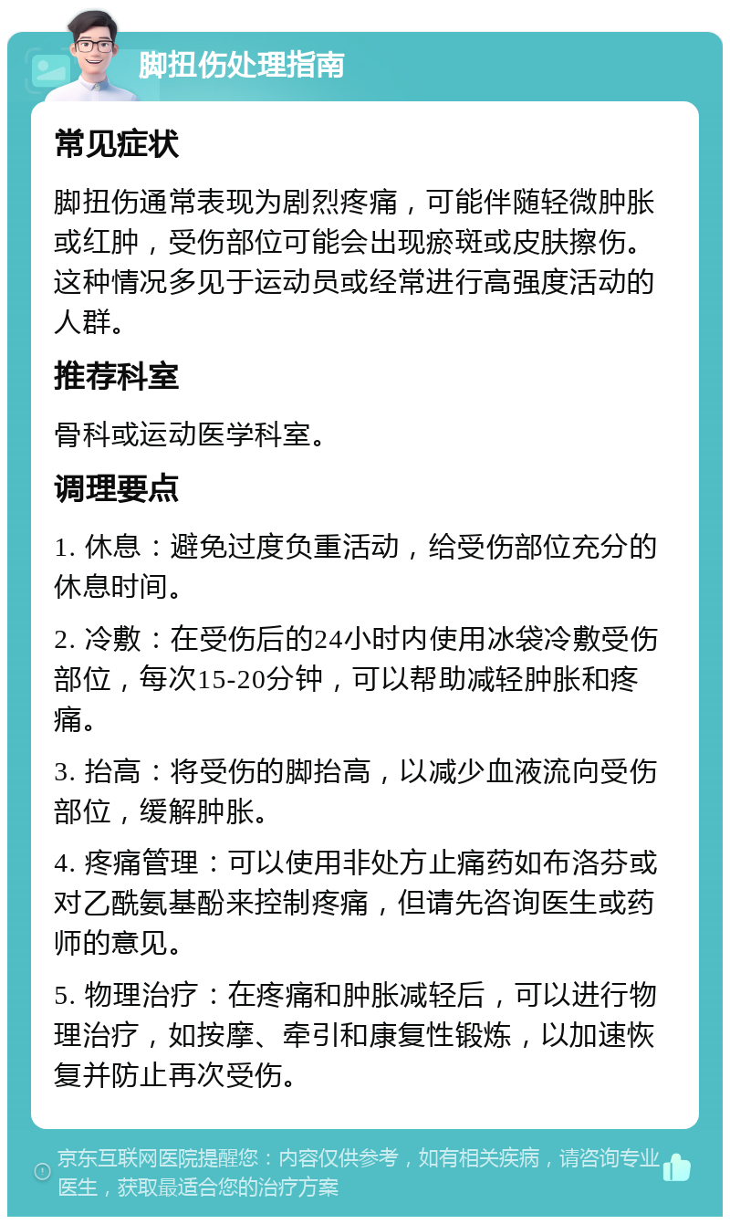 脚扭伤处理指南 常见症状 脚扭伤通常表现为剧烈疼痛，可能伴随轻微肿胀或红肿，受伤部位可能会出现瘀斑或皮肤擦伤。这种情况多见于运动员或经常进行高强度活动的人群。 推荐科室 骨科或运动医学科室。 调理要点 1. 休息：避免过度负重活动，给受伤部位充分的休息时间。 2. 冷敷：在受伤后的24小时内使用冰袋冷敷受伤部位，每次15-20分钟，可以帮助减轻肿胀和疼痛。 3. 抬高：将受伤的脚抬高，以减少血液流向受伤部位，缓解肿胀。 4. 疼痛管理：可以使用非处方止痛药如布洛芬或对乙酰氨基酚来控制疼痛，但请先咨询医生或药师的意见。 5. 物理治疗：在疼痛和肿胀减轻后，可以进行物理治疗，如按摩、牵引和康复性锻炼，以加速恢复并防止再次受伤。