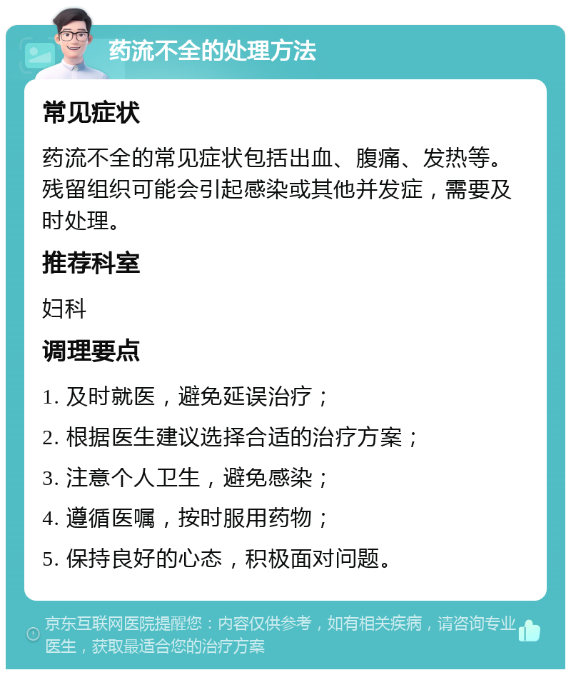 药流不全的处理方法 常见症状 药流不全的常见症状包括出血、腹痛、发热等。残留组织可能会引起感染或其他并发症，需要及时处理。 推荐科室 妇科 调理要点 1. 及时就医，避免延误治疗； 2. 根据医生建议选择合适的治疗方案； 3. 注意个人卫生，避免感染； 4. 遵循医嘱，按时服用药物； 5. 保持良好的心态，积极面对问题。