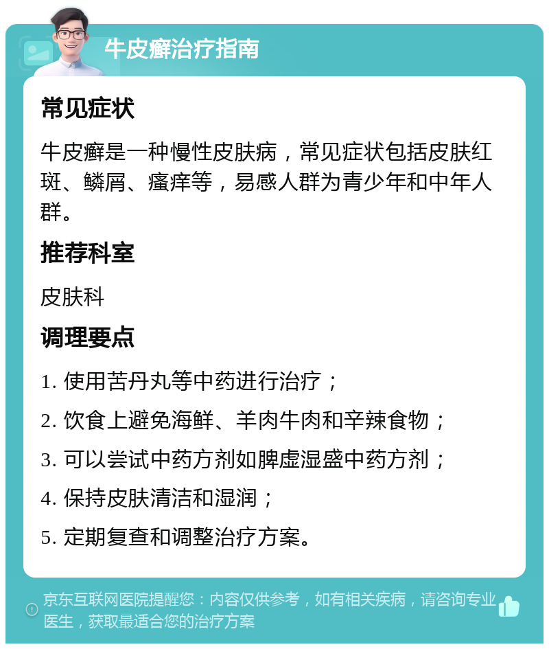 牛皮癣治疗指南 常见症状 牛皮癣是一种慢性皮肤病，常见症状包括皮肤红斑、鳞屑、瘙痒等，易感人群为青少年和中年人群。 推荐科室 皮肤科 调理要点 1. 使用苦丹丸等中药进行治疗； 2. 饮食上避免海鲜、羊肉牛肉和辛辣食物； 3. 可以尝试中药方剂如脾虚湿盛中药方剂； 4. 保持皮肤清洁和湿润； 5. 定期复查和调整治疗方案。