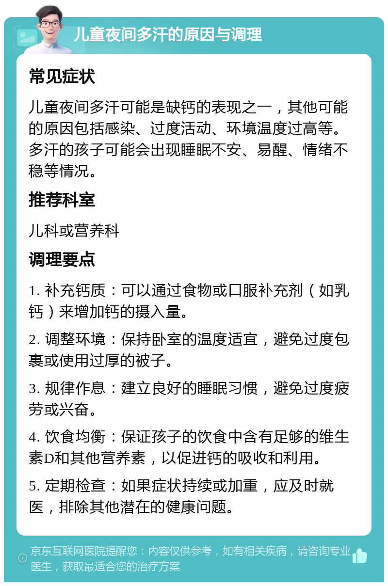 儿童夜间多汗的原因与调理 常见症状 儿童夜间多汗可能是缺钙的表现之一，其他可能的原因包括感染、过度活动、环境温度过高等。多汗的孩子可能会出现睡眠不安、易醒、情绪不稳等情况。 推荐科室 儿科或营养科 调理要点 1. 补充钙质：可以通过食物或口服补充剂（如乳钙）来增加钙的摄入量。 2. 调整环境：保持卧室的温度适宜，避免过度包裹或使用过厚的被子。 3. 规律作息：建立良好的睡眠习惯，避免过度疲劳或兴奋。 4. 饮食均衡：保证孩子的饮食中含有足够的维生素D和其他营养素，以促进钙的吸收和利用。 5. 定期检查：如果症状持续或加重，应及时就医，排除其他潜在的健康问题。