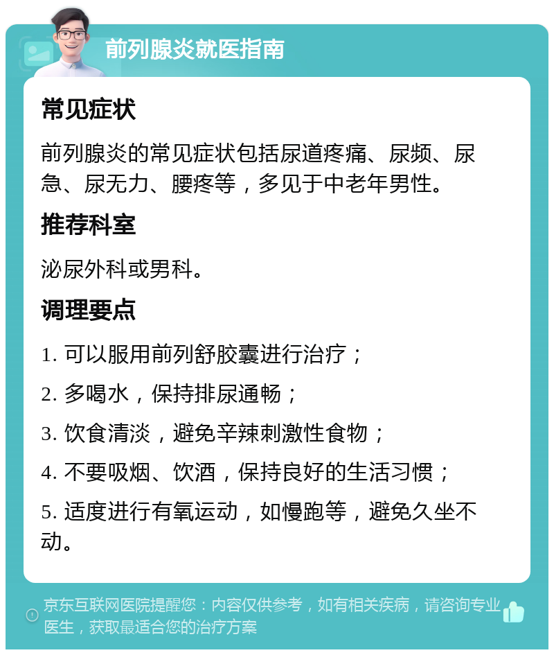 前列腺炎就医指南 常见症状 前列腺炎的常见症状包括尿道疼痛、尿频、尿急、尿无力、腰疼等，多见于中老年男性。 推荐科室 泌尿外科或男科。 调理要点 1. 可以服用前列舒胶囊进行治疗； 2. 多喝水，保持排尿通畅； 3. 饮食清淡，避免辛辣刺激性食物； 4. 不要吸烟、饮酒，保持良好的生活习惯； 5. 适度进行有氧运动，如慢跑等，避免久坐不动。