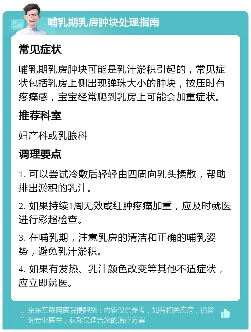 哺乳期乳房肿块处理指南 常见症状 哺乳期乳房肿块可能是乳汁淤积引起的，常见症状包括乳房上侧出现弹珠大小的肿块，按压时有疼痛感，宝宝经常爬到乳房上可能会加重症状。 推荐科室 妇产科或乳腺科 调理要点 1. 可以尝试冷敷后轻轻由四周向乳头揉散，帮助排出淤积的乳汁。 2. 如果持续1周无效或红肿疼痛加重，应及时就医进行彩超检查。 3. 在哺乳期，注意乳房的清洁和正确的哺乳姿势，避免乳汁淤积。 4. 如果有发热、乳汁颜色改变等其他不适症状，应立即就医。