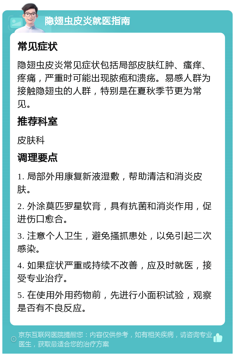 隐翅虫皮炎就医指南 常见症状 隐翅虫皮炎常见症状包括局部皮肤红肿、瘙痒、疼痛，严重时可能出现脓疱和溃疡。易感人群为接触隐翅虫的人群，特别是在夏秋季节更为常见。 推荐科室 皮肤科 调理要点 1. 局部外用康复新液湿敷，帮助清洁和消炎皮肤。 2. 外涂莫匹罗星软膏，具有抗菌和消炎作用，促进伤口愈合。 3. 注意个人卫生，避免搔抓患处，以免引起二次感染。 4. 如果症状严重或持续不改善，应及时就医，接受专业治疗。 5. 在使用外用药物前，先进行小面积试验，观察是否有不良反应。