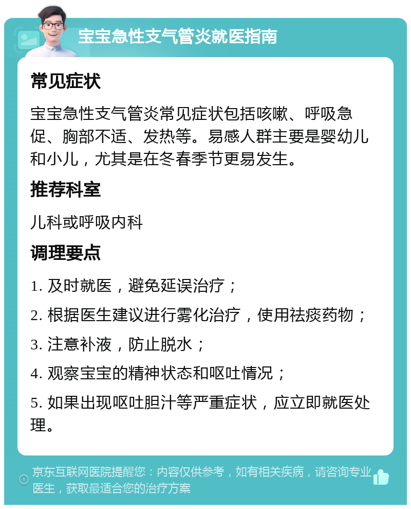 宝宝急性支气管炎就医指南 常见症状 宝宝急性支气管炎常见症状包括咳嗽、呼吸急促、胸部不适、发热等。易感人群主要是婴幼儿和小儿，尤其是在冬春季节更易发生。 推荐科室 儿科或呼吸内科 调理要点 1. 及时就医，避免延误治疗； 2. 根据医生建议进行雾化治疗，使用祛痰药物； 3. 注意补液，防止脱水； 4. 观察宝宝的精神状态和呕吐情况； 5. 如果出现呕吐胆汁等严重症状，应立即就医处理。