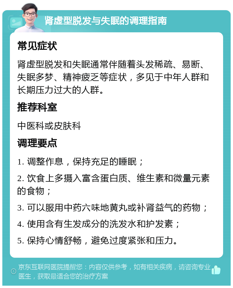 肾虚型脱发与失眠的调理指南 常见症状 肾虚型脱发和失眠通常伴随着头发稀疏、易断、失眠多梦、精神疲乏等症状，多见于中年人群和长期压力过大的人群。 推荐科室 中医科或皮肤科 调理要点 1. 调整作息，保持充足的睡眠； 2. 饮食上多摄入富含蛋白质、维生素和微量元素的食物； 3. 可以服用中药六味地黄丸或补肾益气的药物； 4. 使用含有生发成分的洗发水和护发素； 5. 保持心情舒畅，避免过度紧张和压力。