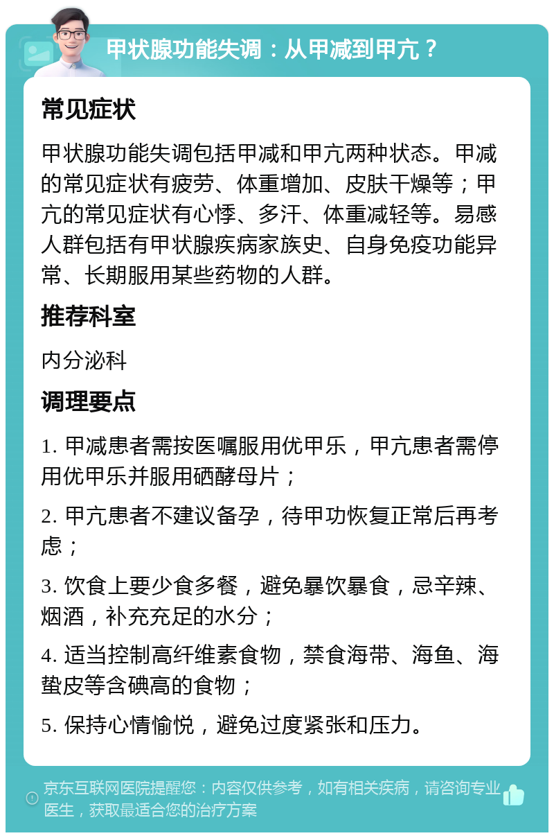 甲状腺功能失调：从甲减到甲亢？ 常见症状 甲状腺功能失调包括甲减和甲亢两种状态。甲减的常见症状有疲劳、体重增加、皮肤干燥等；甲亢的常见症状有心悸、多汗、体重减轻等。易感人群包括有甲状腺疾病家族史、自身免疫功能异常、长期服用某些药物的人群。 推荐科室 内分泌科 调理要点 1. 甲减患者需按医嘱服用优甲乐，甲亢患者需停用优甲乐并服用硒酵母片； 2. 甲亢患者不建议备孕，待甲功恢复正常后再考虑； 3. 饮食上要少食多餐，避免暴饮暴食，忌辛辣、烟酒，补充充足的水分； 4. 适当控制高纤维素食物，禁食海带、海鱼、海蛰皮等含碘高的食物； 5. 保持心情愉悦，避免过度紧张和压力。