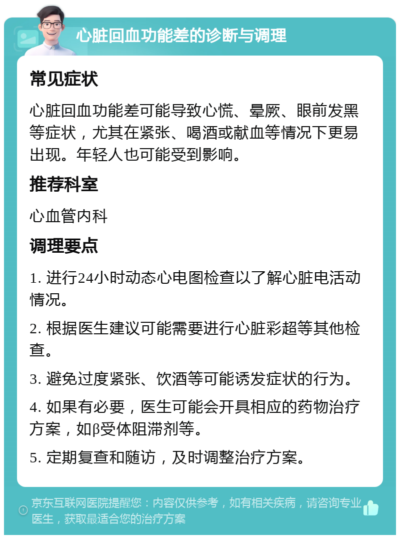 心脏回血功能差的诊断与调理 常见症状 心脏回血功能差可能导致心慌、晕厥、眼前发黑等症状，尤其在紧张、喝酒或献血等情况下更易出现。年轻人也可能受到影响。 推荐科室 心血管内科 调理要点 1. 进行24小时动态心电图检查以了解心脏电活动情况。 2. 根据医生建议可能需要进行心脏彩超等其他检查。 3. 避免过度紧张、饮酒等可能诱发症状的行为。 4. 如果有必要，医生可能会开具相应的药物治疗方案，如β受体阻滞剂等。 5. 定期复查和随访，及时调整治疗方案。