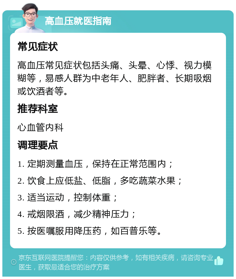 高血压就医指南 常见症状 高血压常见症状包括头痛、头晕、心悸、视力模糊等，易感人群为中老年人、肥胖者、长期吸烟或饮酒者等。 推荐科室 心血管内科 调理要点 1. 定期测量血压，保持在正常范围内； 2. 饮食上应低盐、低脂，多吃蔬菜水果； 3. 适当运动，控制体重； 4. 戒烟限酒，减少精神压力； 5. 按医嘱服用降压药，如百普乐等。