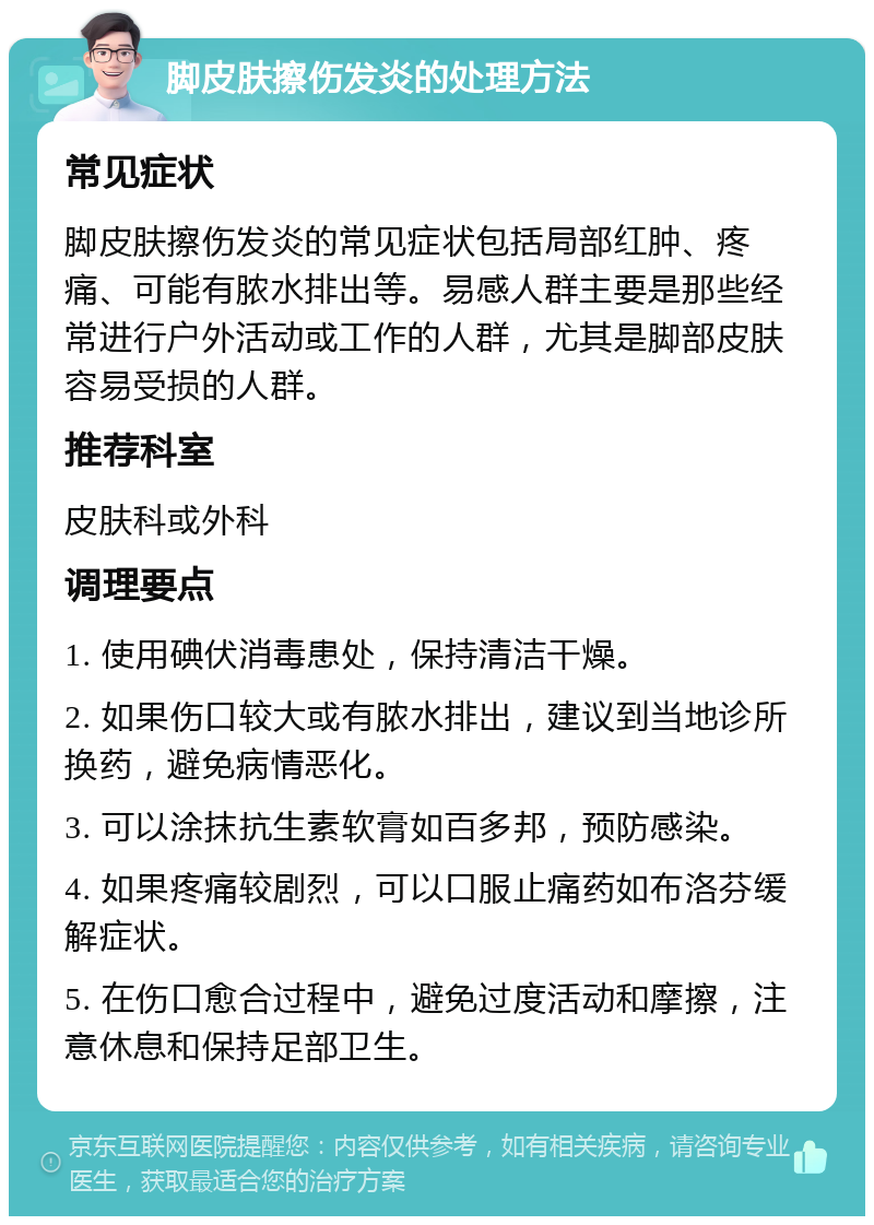 脚皮肤擦伤发炎的处理方法 常见症状 脚皮肤擦伤发炎的常见症状包括局部红肿、疼痛、可能有脓水排出等。易感人群主要是那些经常进行户外活动或工作的人群，尤其是脚部皮肤容易受损的人群。 推荐科室 皮肤科或外科 调理要点 1. 使用碘伏消毒患处，保持清洁干燥。 2. 如果伤口较大或有脓水排出，建议到当地诊所换药，避免病情恶化。 3. 可以涂抹抗生素软膏如百多邦，预防感染。 4. 如果疼痛较剧烈，可以口服止痛药如布洛芬缓解症状。 5. 在伤口愈合过程中，避免过度活动和摩擦，注意休息和保持足部卫生。