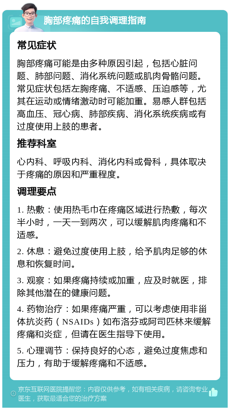 胸部疼痛的自我调理指南 常见症状 胸部疼痛可能是由多种原因引起，包括心脏问题、肺部问题、消化系统问题或肌肉骨骼问题。常见症状包括左胸疼痛、不适感、压迫感等，尤其在运动或情绪激动时可能加重。易感人群包括高血压、冠心病、肺部疾病、消化系统疾病或有过度使用上肢的患者。 推荐科室 心内科、呼吸内科、消化内科或骨科，具体取决于疼痛的原因和严重程度。 调理要点 1. 热敷：使用热毛巾在疼痛区域进行热敷，每次半小时，一天一到两次，可以缓解肌肉疼痛和不适感。 2. 休息：避免过度使用上肢，给予肌肉足够的休息和恢复时间。 3. 观察：如果疼痛持续或加重，应及时就医，排除其他潜在的健康问题。 4. 药物治疗：如果疼痛严重，可以考虑使用非甾体抗炎药（NSAIDs）如布洛芬或阿司匹林来缓解疼痛和炎症，但请在医生指导下使用。 5. 心理调节：保持良好的心态，避免过度焦虑和压力，有助于缓解疼痛和不适感。