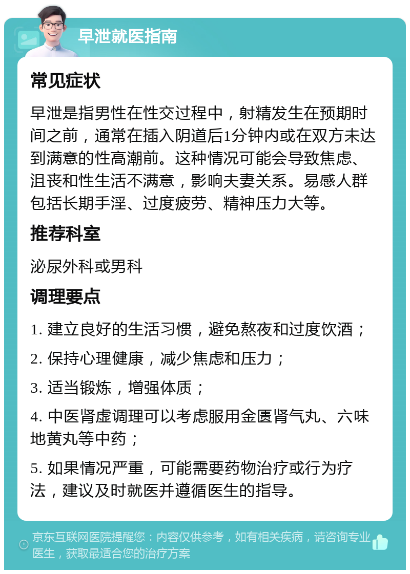 早泄就医指南 常见症状 早泄是指男性在性交过程中，射精发生在预期时间之前，通常在插入阴道后1分钟内或在双方未达到满意的性高潮前。这种情况可能会导致焦虑、沮丧和性生活不满意，影响夫妻关系。易感人群包括长期手淫、过度疲劳、精神压力大等。 推荐科室 泌尿外科或男科 调理要点 1. 建立良好的生活习惯，避免熬夜和过度饮酒； 2. 保持心理健康，减少焦虑和压力； 3. 适当锻炼，增强体质； 4. 中医肾虚调理可以考虑服用金匮肾气丸、六味地黄丸等中药； 5. 如果情况严重，可能需要药物治疗或行为疗法，建议及时就医并遵循医生的指导。