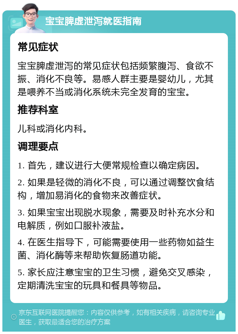 宝宝脾虚泄泻就医指南 常见症状 宝宝脾虚泄泻的常见症状包括频繁腹泻、食欲不振、消化不良等。易感人群主要是婴幼儿，尤其是喂养不当或消化系统未完全发育的宝宝。 推荐科室 儿科或消化内科。 调理要点 1. 首先，建议进行大便常规检查以确定病因。 2. 如果是轻微的消化不良，可以通过调整饮食结构，增加易消化的食物来改善症状。 3. 如果宝宝出现脱水现象，需要及时补充水分和电解质，例如口服补液盐。 4. 在医生指导下，可能需要使用一些药物如益生菌、消化酶等来帮助恢复肠道功能。 5. 家长应注意宝宝的卫生习惯，避免交叉感染，定期清洗宝宝的玩具和餐具等物品。