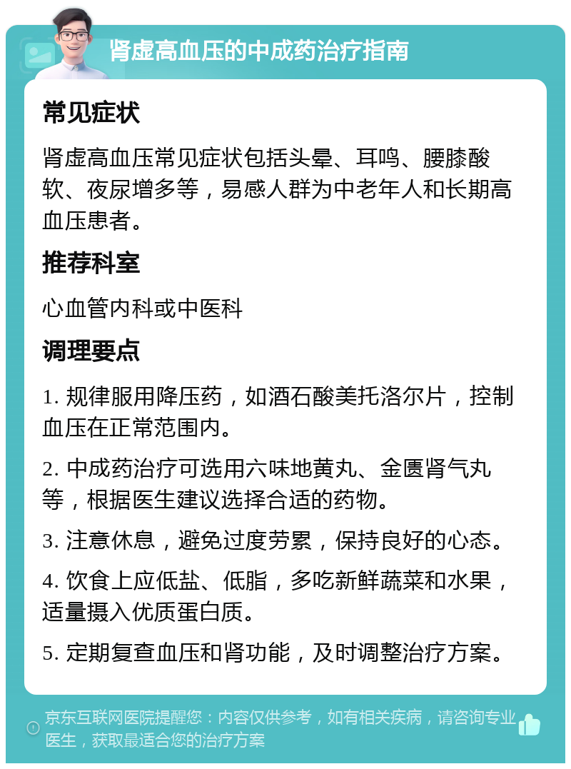 肾虚高血压的中成药治疗指南 常见症状 肾虚高血压常见症状包括头晕、耳鸣、腰膝酸软、夜尿增多等，易感人群为中老年人和长期高血压患者。 推荐科室 心血管内科或中医科 调理要点 1. 规律服用降压药，如酒石酸美托洛尔片，控制血压在正常范围内。 2. 中成药治疗可选用六味地黄丸、金匮肾气丸等，根据医生建议选择合适的药物。 3. 注意休息，避免过度劳累，保持良好的心态。 4. 饮食上应低盐、低脂，多吃新鲜蔬菜和水果，适量摄入优质蛋白质。 5. 定期复查血压和肾功能，及时调整治疗方案。