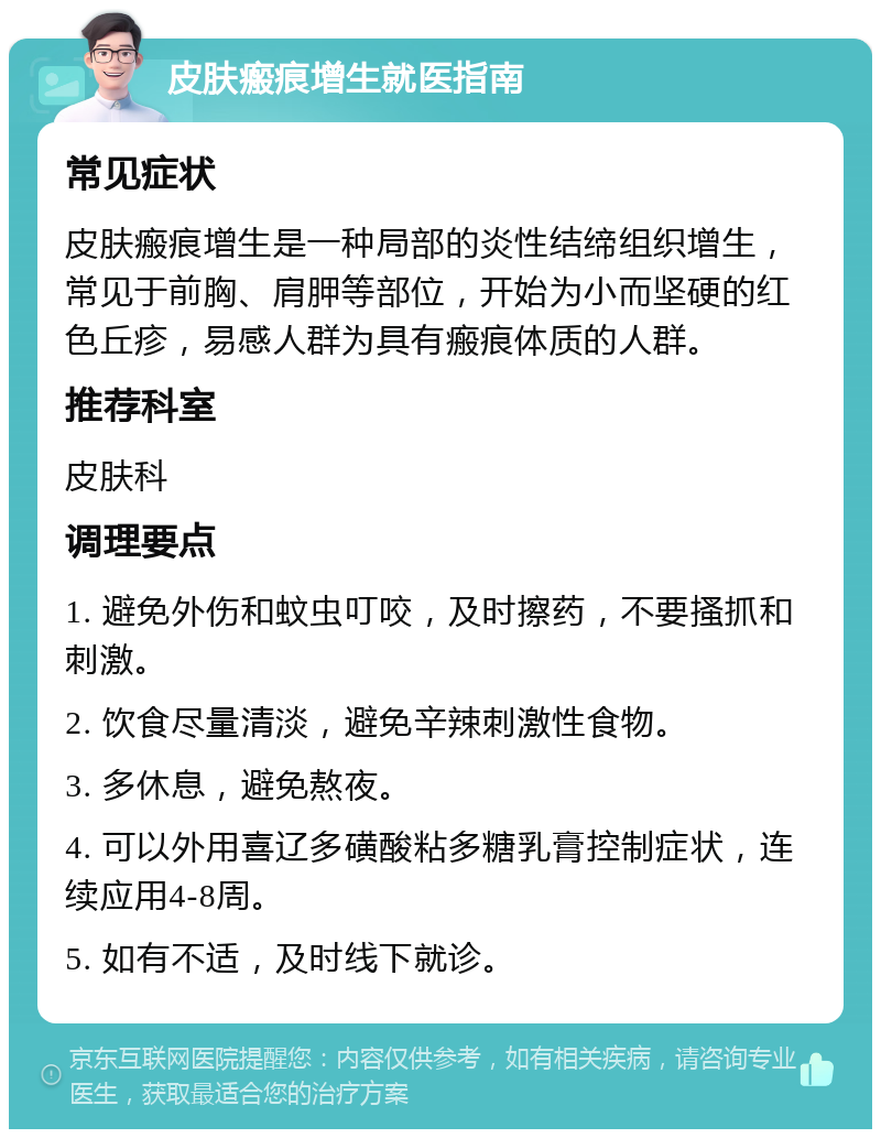 皮肤瘢痕增生就医指南 常见症状 皮肤瘢痕增生是一种局部的炎性结缔组织增生，常见于前胸、肩胛等部位，开始为小而坚硬的红色丘疹，易感人群为具有瘢痕体质的人群。 推荐科室 皮肤科 调理要点 1. 避免外伤和蚊虫叮咬，及时擦药，不要搔抓和刺激。 2. 饮食尽量清淡，避免辛辣刺激性食物。 3. 多休息，避免熬夜。 4. 可以外用喜辽多磺酸粘多糖乳膏控制症状，连续应用4-8周。 5. 如有不适，及时线下就诊。