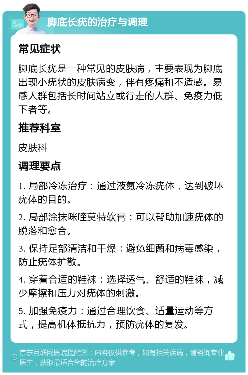 脚底长疣的治疗与调理 常见症状 脚底长疣是一种常见的皮肤病，主要表现为脚底出现小疣状的皮肤病变，伴有疼痛和不适感。易感人群包括长时间站立或行走的人群、免疫力低下者等。 推荐科室 皮肤科 调理要点 1. 局部冷冻治疗：通过液氮冷冻疣体，达到破坏疣体的目的。 2. 局部涂抹咪喹莫特软膏：可以帮助加速疣体的脱落和愈合。 3. 保持足部清洁和干燥：避免细菌和病毒感染，防止疣体扩散。 4. 穿着合适的鞋袜：选择透气、舒适的鞋袜，减少摩擦和压力对疣体的刺激。 5. 加强免疫力：通过合理饮食、适量运动等方式，提高机体抵抗力，预防疣体的复发。