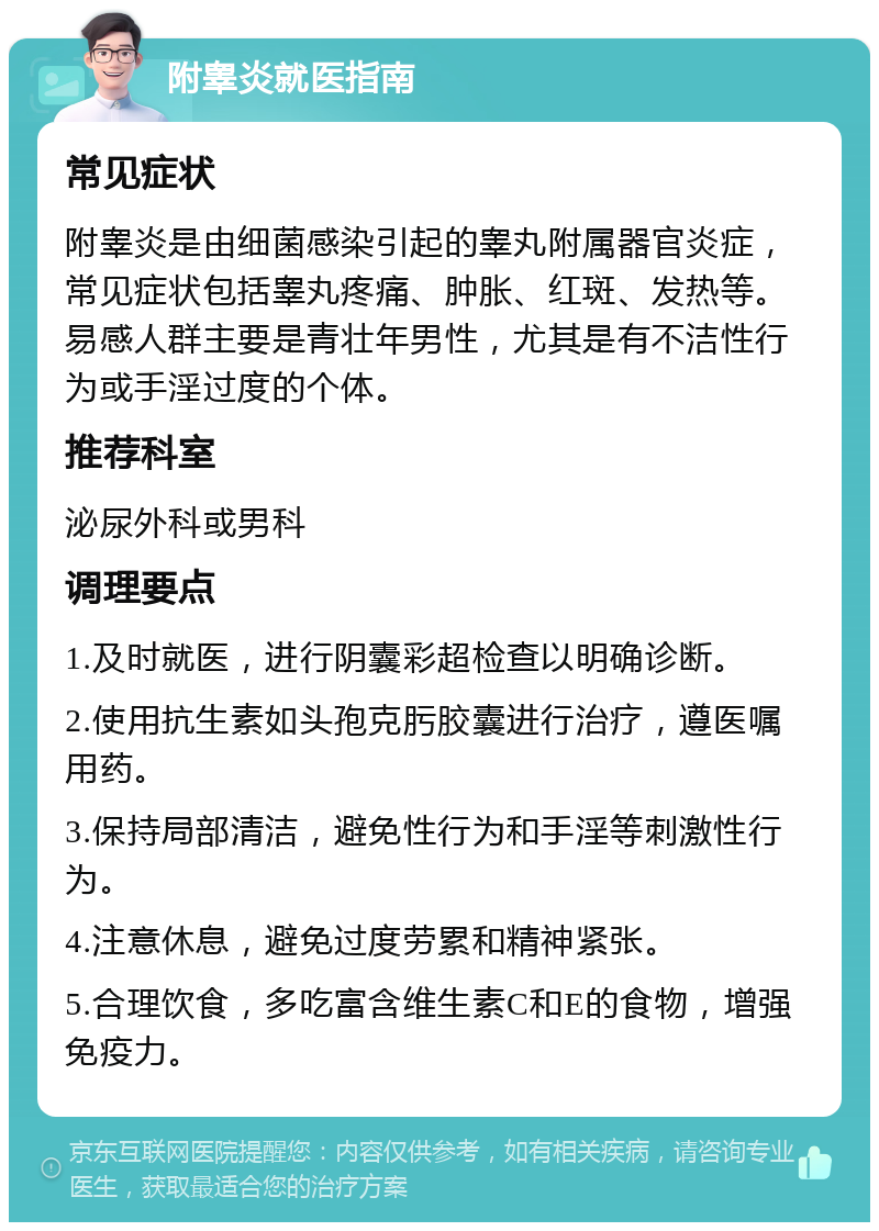 附睾炎就医指南 常见症状 附睾炎是由细菌感染引起的睾丸附属器官炎症，常见症状包括睾丸疼痛、肿胀、红斑、发热等。易感人群主要是青壮年男性，尤其是有不洁性行为或手淫过度的个体。 推荐科室 泌尿外科或男科 调理要点 1.及时就医，进行阴囊彩超检查以明确诊断。 2.使用抗生素如头孢克肟胶囊进行治疗，遵医嘱用药。 3.保持局部清洁，避免性行为和手淫等刺激性行为。 4.注意休息，避免过度劳累和精神紧张。 5.合理饮食，多吃富含维生素C和E的食物，增强免疫力。