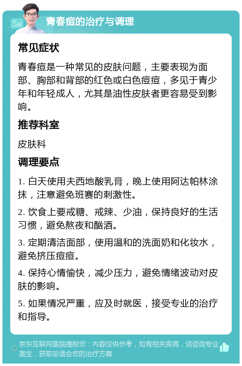 青春痘的治疗与调理 常见症状 青春痘是一种常见的皮肤问题，主要表现为面部、胸部和背部的红色或白色痘痘，多见于青少年和年轻成人，尤其是油性皮肤者更容易受到影响。 推荐科室 皮肤科 调理要点 1. 白天使用夫西地酸乳膏，晚上使用阿达帕林涂抹，注意避免班赛的刺激性。 2. 饮食上要戒糖、戒辣、少油，保持良好的生活习惯，避免熬夜和酗酒。 3. 定期清洁面部，使用温和的洗面奶和化妆水，避免挤压痘痘。 4. 保持心情愉快，减少压力，避免情绪波动对皮肤的影响。 5. 如果情况严重，应及时就医，接受专业的治疗和指导。