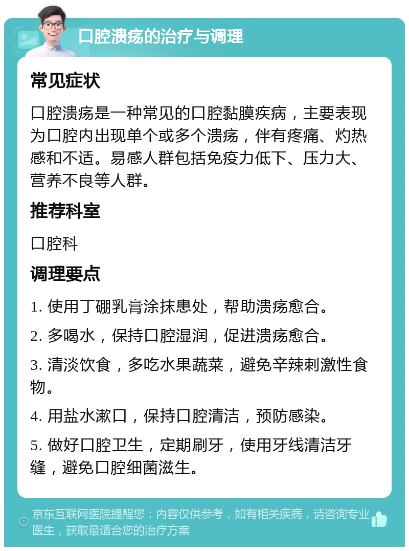 口腔溃疡的治疗与调理 常见症状 口腔溃疡是一种常见的口腔黏膜疾病，主要表现为口腔内出现单个或多个溃疡，伴有疼痛、灼热感和不适。易感人群包括免疫力低下、压力大、营养不良等人群。 推荐科室 口腔科 调理要点 1. 使用丁硼乳膏涂抹患处，帮助溃疡愈合。 2. 多喝水，保持口腔湿润，促进溃疡愈合。 3. 清淡饮食，多吃水果蔬菜，避免辛辣刺激性食物。 4. 用盐水漱口，保持口腔清洁，预防感染。 5. 做好口腔卫生，定期刷牙，使用牙线清洁牙缝，避免口腔细菌滋生。