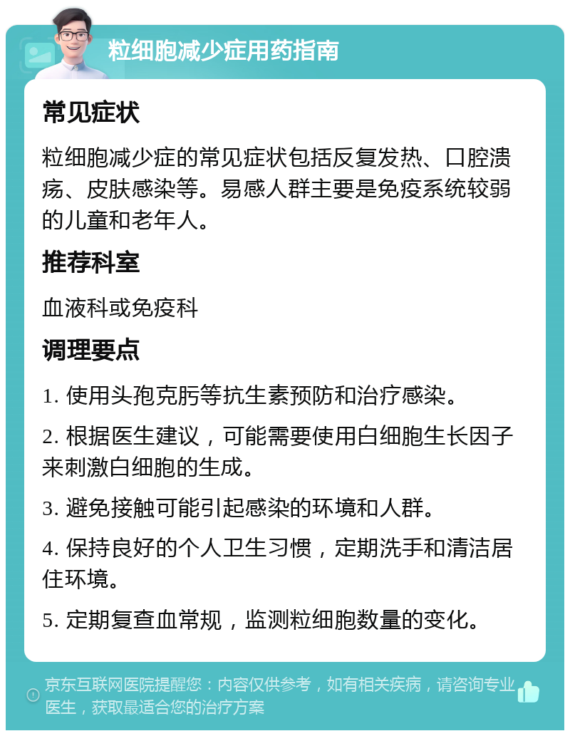 粒细胞减少症用药指南 常见症状 粒细胞减少症的常见症状包括反复发热、口腔溃疡、皮肤感染等。易感人群主要是免疫系统较弱的儿童和老年人。 推荐科室 血液科或免疫科 调理要点 1. 使用头孢克肟等抗生素预防和治疗感染。 2. 根据医生建议，可能需要使用白细胞生长因子来刺激白细胞的生成。 3. 避免接触可能引起感染的环境和人群。 4. 保持良好的个人卫生习惯，定期洗手和清洁居住环境。 5. 定期复查血常规，监测粒细胞数量的变化。