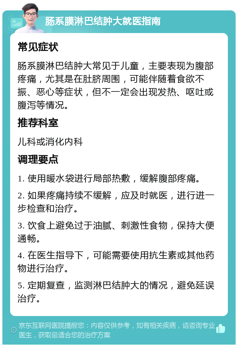 肠系膜淋巴结肿大就医指南 常见症状 肠系膜淋巴结肿大常见于儿童，主要表现为腹部疼痛，尤其是在肚脐周围，可能伴随着食欲不振、恶心等症状，但不一定会出现发热、呕吐或腹泻等情况。 推荐科室 儿科或消化内科 调理要点 1. 使用暖水袋进行局部热敷，缓解腹部疼痛。 2. 如果疼痛持续不缓解，应及时就医，进行进一步检查和治疗。 3. 饮食上避免过于油腻、刺激性食物，保持大便通畅。 4. 在医生指导下，可能需要使用抗生素或其他药物进行治疗。 5. 定期复查，监测淋巴结肿大的情况，避免延误治疗。