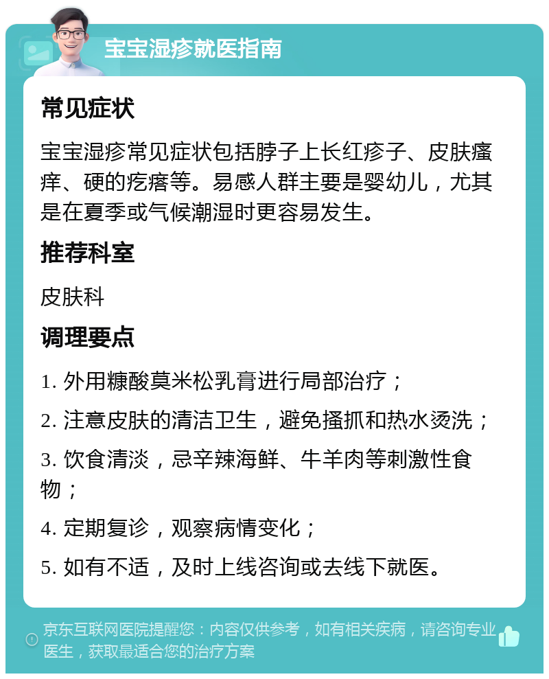 宝宝湿疹就医指南 常见症状 宝宝湿疹常见症状包括脖子上长红疹子、皮肤瘙痒、硬的疙瘩等。易感人群主要是婴幼儿，尤其是在夏季或气候潮湿时更容易发生。 推荐科室 皮肤科 调理要点 1. 外用糠酸莫米松乳膏进行局部治疗； 2. 注意皮肤的清洁卫生，避免搔抓和热水烫洗； 3. 饮食清淡，忌辛辣海鲜、牛羊肉等刺激性食物； 4. 定期复诊，观察病情变化； 5. 如有不适，及时上线咨询或去线下就医。