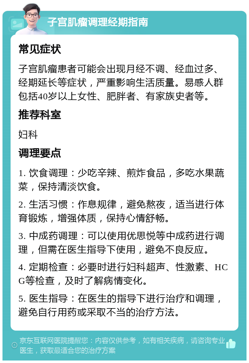 子宫肌瘤调理经期指南 常见症状 子宫肌瘤患者可能会出现月经不调、经血过多、经期延长等症状，严重影响生活质量。易感人群包括40岁以上女性、肥胖者、有家族史者等。 推荐科室 妇科 调理要点 1. 饮食调理：少吃辛辣、煎炸食品，多吃水果蔬菜，保持清淡饮食。 2. 生活习惯：作息规律，避免熬夜，适当进行体育锻炼，增强体质，保持心情舒畅。 3. 中成药调理：可以使用优思悦等中成药进行调理，但需在医生指导下使用，避免不良反应。 4. 定期检查：必要时进行妇科超声、性激素、HCG等检查，及时了解病情变化。 5. 医生指导：在医生的指导下进行治疗和调理，避免自行用药或采取不当的治疗方法。