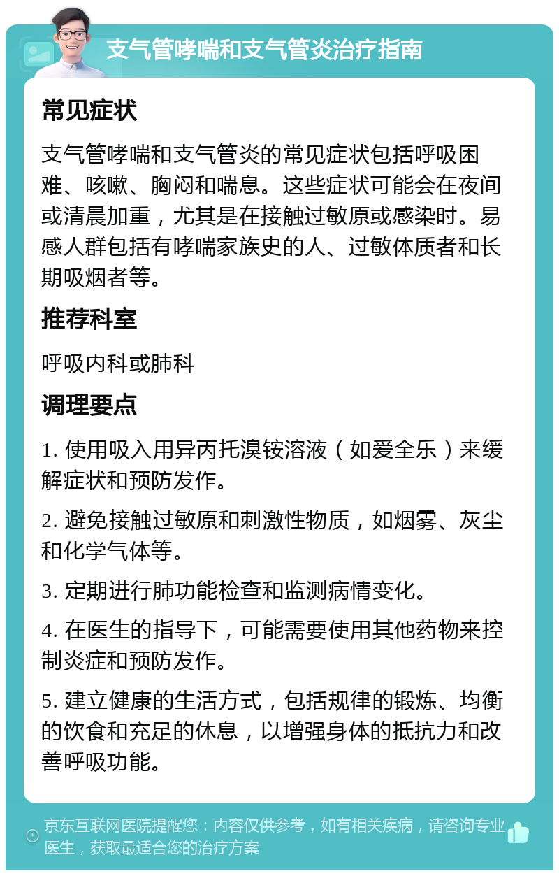 支气管哮喘和支气管炎治疗指南 常见症状 支气管哮喘和支气管炎的常见症状包括呼吸困难、咳嗽、胸闷和喘息。这些症状可能会在夜间或清晨加重，尤其是在接触过敏原或感染时。易感人群包括有哮喘家族史的人、过敏体质者和长期吸烟者等。 推荐科室 呼吸内科或肺科 调理要点 1. 使用吸入用异丙托溴铵溶液（如爱全乐）来缓解症状和预防发作。 2. 避免接触过敏原和刺激性物质，如烟雾、灰尘和化学气体等。 3. 定期进行肺功能检查和监测病情变化。 4. 在医生的指导下，可能需要使用其他药物来控制炎症和预防发作。 5. 建立健康的生活方式，包括规律的锻炼、均衡的饮食和充足的休息，以增强身体的抵抗力和改善呼吸功能。