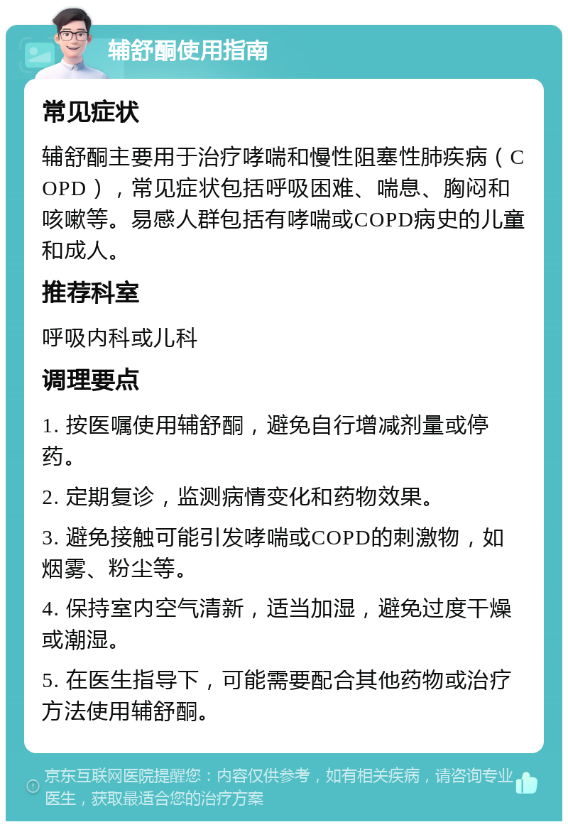 辅舒酮使用指南 常见症状 辅舒酮主要用于治疗哮喘和慢性阻塞性肺疾病（COPD），常见症状包括呼吸困难、喘息、胸闷和咳嗽等。易感人群包括有哮喘或COPD病史的儿童和成人。 推荐科室 呼吸内科或儿科 调理要点 1. 按医嘱使用辅舒酮，避免自行增减剂量或停药。 2. 定期复诊，监测病情变化和药物效果。 3. 避免接触可能引发哮喘或COPD的刺激物，如烟雾、粉尘等。 4. 保持室内空气清新，适当加湿，避免过度干燥或潮湿。 5. 在医生指导下，可能需要配合其他药物或治疗方法使用辅舒酮。