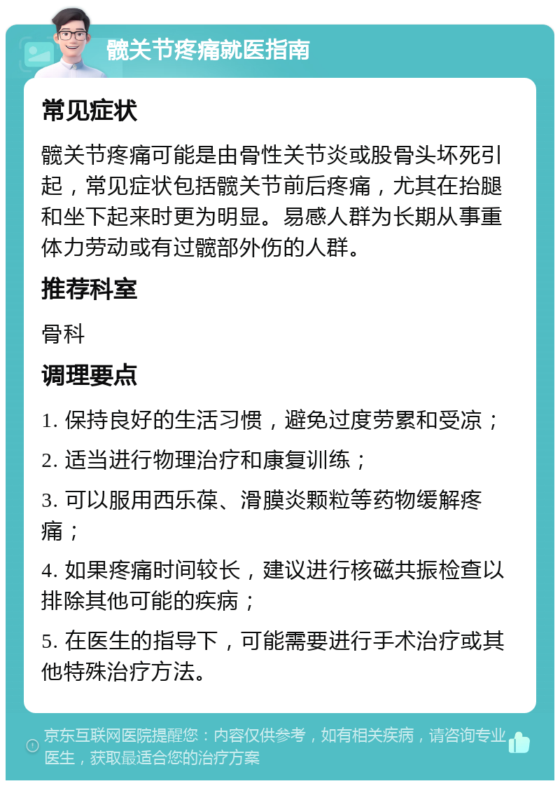 髋关节疼痛就医指南 常见症状 髋关节疼痛可能是由骨性关节炎或股骨头坏死引起，常见症状包括髋关节前后疼痛，尤其在抬腿和坐下起来时更为明显。易感人群为长期从事重体力劳动或有过髋部外伤的人群。 推荐科室 骨科 调理要点 1. 保持良好的生活习惯，避免过度劳累和受凉； 2. 适当进行物理治疗和康复训练； 3. 可以服用西乐葆、滑膜炎颗粒等药物缓解疼痛； 4. 如果疼痛时间较长，建议进行核磁共振检查以排除其他可能的疾病； 5. 在医生的指导下，可能需要进行手术治疗或其他特殊治疗方法。