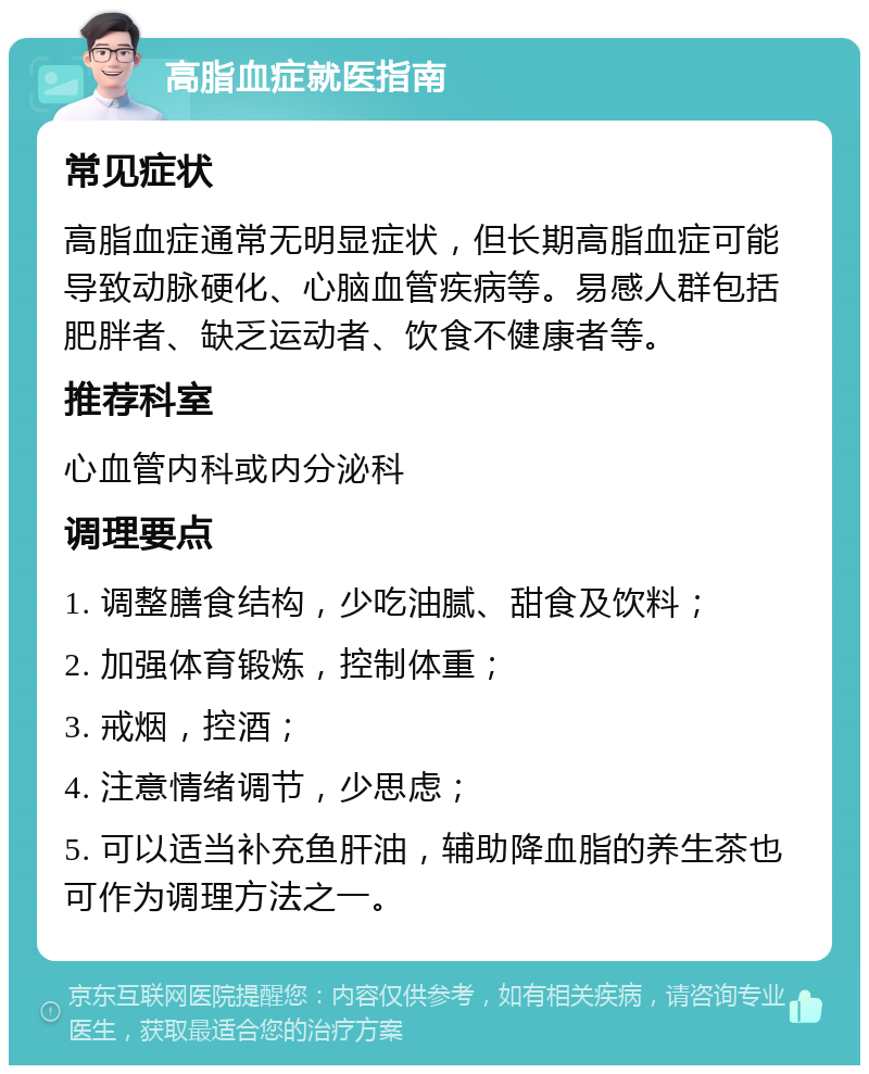 高脂血症就医指南 常见症状 高脂血症通常无明显症状，但长期高脂血症可能导致动脉硬化、心脑血管疾病等。易感人群包括肥胖者、缺乏运动者、饮食不健康者等。 推荐科室 心血管内科或内分泌科 调理要点 1. 调整膳食结构，少吃油腻、甜食及饮料； 2. 加强体育锻炼，控制体重； 3. 戒烟，控酒； 4. 注意情绪调节，少思虑； 5. 可以适当补充鱼肝油，辅助降血脂的养生茶也可作为调理方法之一。